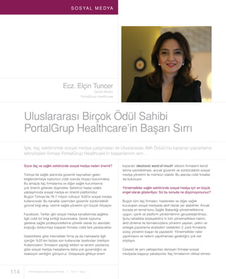 114 Pharmaceutical Business Review I Cilt 11 - Sayı 1
S O S YA L M E DYA
Uluslararası Birçok Ödül Sahibi
PortalGrup Healthcare’in Başarı Sırrı
Ecz. Elçin Tuncer
Genel Müdür
PortalGrup Healthcare
İşte, ilaç sektöründe sosyal medya çalışmaları ile Uluslararası AVA Ödülü’nü kazanan pazarlama
teknolojileri ﬁrması PortalGrup Healthcare’in başarılarının sırrı…
Sizce ilaç ve sağlık sektöründe sosyal medya neden önemli?
Türkiye’de sağlık alanında güvenilir kaynaktan gelen
bilgilendirmeye toplumun ciddi oranda ihtiyacı bulunmakta.
Bu amaçla ilaç ﬁrmalarına ve diğer sağlık kurumlarına
çok önemli görevler düşmekte. Sektörün hasta odaklı
yaklaşımında sosyal medya en önemli platformdur.
Bugün Türkiye’de 76.7 milyon nüfusun %50’si sosyal medya
kullanıcısıdır. Bu kanallar üzerinden güvenilir sürdürülebilir
güncel bilgi akışı, verimli sağlık yönetimi için büyük ihtiyaçtır.
Facebook, Twitter gibi sosyal medya kanallarında sağlıkla
ilgili ciddi bir bilgi kirliliği bulunmakta. Gerek topluma
gerekse sağlık profesyonellerine yönelik olarak bu alandaki
boşluğu doldurmayı başaran ﬁrmalar ciddi fark yaratacaklar.
İstatistiklere göre internetteki ﬁrma ya da markalarla ilgili
içeriğin %25’ten fazlası son kullanıcılar tarafından üretiliyor.
Kullanıcıların, ﬁrmaların yaptığı reklam ve tanıtım yazılarına
göre sosyal medya mesajlarına daha çok güvendiğini ve
reaksiyon verdiğini görüyoruz. Dolayısıyla gittikçe önem
kazanan ‘electronic word-of-mouth’ etkisini ﬁrmaların kendi
lehine çevirebilmesi, ancak güvenilir ve sürdürülebilir sosyal
medya yönetimi ile mümkün olabilir. Bu alanda ciddi fırsatlar
da bulunuyor.
Yönetmelikler sağlık sektöründe sosyal medya için en büyük
engel olarak gösteriliyor. Siz bu konuda ne düşünüyorsunuz?
Bugün tüm ilaç ﬁrmaları, hastaneler ve diğer sağlık
kuruluşları sosyal medyada aktif olarak yer alabilirler. Ancak
burada en temel konu Sağlık Bakanlığı yönetmeliklerine
uygun, içerik ve platform yönetimlerinin gerçekleştirilmesi.
Şunu rahatlıkla söyleyebiliriz ki tüm yönetmeliklere hakim,
aktif dinleme ile farmakovijilans yönetimi yapılan, yetkin ve
entegre pazarlama stratejileri üretebilen 3. parti ﬁrmalarla
süreç yönetimi başarı ile yapılabilir. Yönetmelikler neler
yapılmasını ve nelerin yapılmaması gerektiğini çok net
söylüyor.
Cesaret ile yeni yaklaşımları deneyen ﬁrmalar sosyal
medyada başarıyı yakalıyorlar. İlaç ﬁrmalarının dikkat etmesi
 