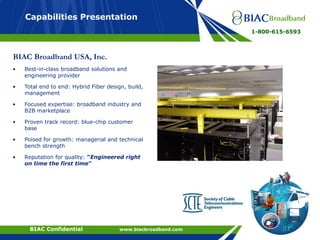 ConfidentialBIAC Confidential www.biacbroadband.com
Capabilities Presentation
1-800-615-6593
BIAC Broadband USA, Inc.
• Best-in-class broadband solutions and
engineering provider
• Total end to end: Hybrid Fiber design, build,
management
• Focused expertise: broadband industry and
B2B marketplace
• Proven track record: blue-chip customer
base
• Poised for growth: managerial and technical
bench strength
• Reputation for quality: “Engineered right
on time the first time”
 