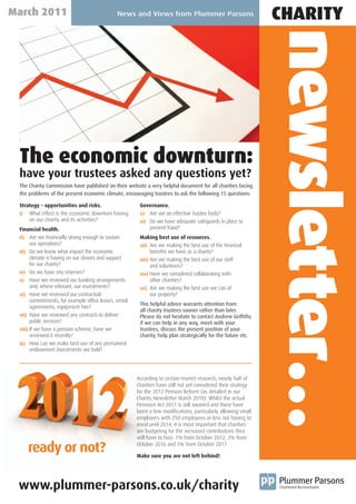 March 2011                                     News and Views from Plummer Parsons
                                                                                                                 CHARITY




                                                                                                                 newsletter…
 The economic downturn:
 have your trustees asked any questions yet?
 The Charity Commission have published on their website a very helpful document for all charities facing
 the problems of the present economic climate, encouraging trustees to ask the following 15 questions:

 Strategy – opportunities and risks.                     Governance.
 i)  What effect is the economic downturn having         x) Are we an effective trustee body?
     on our charity and its activities?                  xi) Do we have adequate safeguards in place to
 Financial health.                                           prevent fraud?
 ii)   Are we financially strong enough to sustain       Making best use of resources.
       our operations?                                   xii) Are we making the best use of the financial
 iii) Do we know what impact the economic                      benefits we have as a charity?
       climate is having on our donors and support       xiii) Are we making the best use of our staff
       for our charity?                                        and volunteers?
 iv) Do we have any reserves?                            xiv) Have we considered collaborating with
 v) Have we reviewed our banking arrangements                  other charities?
       and, where relevant, our investments?             xv) Are we making the best use we can of
 vi) Have we reviewed our contractual                          our property?
       commitments, for example office leases, rental
                                                         This helpful advice warrants attention from
       agreements, equipment hire?
                                                         all charity trustees sooner rather than later.
 vii) Have we reviewed any contracts to deliver          Please do not hesitate to contact Andrew Griffiths
       public services?                                  if we can help in any way, meet with your
 viii) If we have a pension scheme, have we              trustees, discuss the present position of your
       reviewed it recently?                             charity, help plan strategically for the future etc.
 ix) How can we make best use of any permanent
       endowment investments we hold?




                                                        According to certain market research, nearly half of
                                                        charities have still not yet considered their strategy
                                                        for the 2012 Pension Reform (as detailed in our
                                                        Charity Newsletter March 2010). Whilst the actual
                                                        Pensions Act 2011 is still awaited and there have
                                                        been a few modifications, particularly allowing small
                                                        employers with 250 employees or less not having to
                                                        enrol until 2014, it is most important that charities
                                                        are budgeting for the increased contributions they
                                                        will have to face: 1% from October 2012, 2% from

       ready or not?                                    October 2016 and 3% from October 2017.

                                                        Make sure you are not left behind!




 www.plummer-parsons.co.uk/charity
 