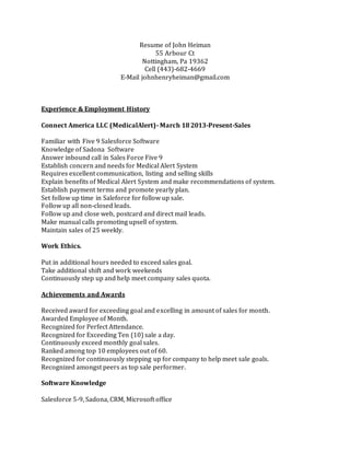 Resume of John Heiman
55 Arbour Ct
Nottingham, Pa 19362
Cell (443)-682-4669
E-Mail johnhenryheiman@gmail.com
Experience & Employment History
Connect America LLC (MedicalAlert)- March 18 2013-Present-Sales
Familiar with Five 9 Salesforce Software
Knowledge of Sadona Software
Answer inbound call in Sales Force Five 9
Establish concern and needs for Medical Alert System
Requires excellent communication, listing and selling skills
Explain benefits of Medical Alert System and make recommendations of system.
Establish payment terms and promote yearly plan.
Set follow up time in Saleforce for follow up sale.
Follow up all non-closed leads.
Follow up and close web, postcard and direct mail leads.
Make manual calls promoting upsell of system.
Maintain sales of 25 weekly.
Work Ethics.
Put in additional hours needed to exceed sales goal.
Take additional shift and work weekends
Continuously step up and help meet company sales quota.
Achievements and Awards
Received award for exceeding goal and excelling in amount of sales for month.
Awarded Employee of Month.
Recognized for Perfect Attendance.
Recognized for Exceeding Ten (10) sale a day.
Continuously exceed monthly goal sales.
Ranked among top 10 employees out of 60.
Recognized for continuously stepping up for company to help meet sale goals.
Recognized amongst peers as top sale performer.
Software Knowledge
Salesforce 5-9, Sadona, CRM, Microsoft office
 