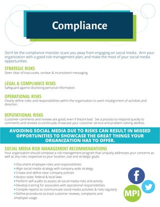 Don’t let the compliance monster scare you away from engaging on social media. Arm your
organization with a good risk management plan, and make the most of your social media
opportunities.
STRATEGIC RISKS
Steer clear of inaccurate, unclear & inconsistent messaging.
LEGAL & COMPLIANCE RISKS
Safeguard against disclosing personal information.
OPERATIONAL RISKS
Clearly define roles and responsibilities within the organization to avert misalignment of activities and
direction.
REPUTATIONAL RISKS
Customer comments and reviews are good, even if they’re bad. Set a process to respond quickly to
comments and reviews to continually showcase your customer service and problem solving abilities.
AVOIDING SOCIAL MEDIA DUE TO RISKS CAN RESULT IN MISSED
OPPORTUNITIES TO SHOWCASE THE GREAT THINGS YOUR
ORGANIZATION HAS TO OFFER.
SOCIAL MEDIA RISK MANAGEMENT RECOMMENDATIONS
Your organization should compose a risk management program that uniquely addresses your concerns as
well as any risks respective to your location, size and strategic goals.
	 • Document employee roles and responsibilities
	 • Align social media strategy with company wide strategy
	 • Create and define clear company policies
	 • Assess state, federal & local laws
	 • Perform self-audits to assess all social media risks and activity
	 • Develop training for associates with operational responsibilities
	 • Compile reports to communicate social media activities & risks regularly
	 • Define procedures to track customer reviews, complaints and
	 employee usage.
Compliance
 
