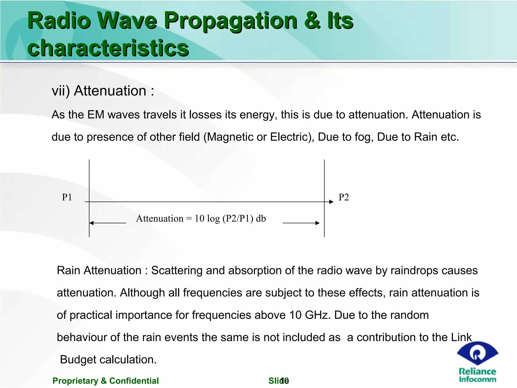 Proprietary & Confidential Slide10
Radio Wave Propagation & ItsRadio Wave Propagation & Its
characteristicscharacteristics
vii) Attenuation :
As the EM waves travels it losses its energy, this is due to attenuation. Attenuation is
due to presence of other field (Magnetic or Electric), Due to fog, Due to Rain etc.
Rain Attenuation : Scattering and absorption of the radio wave by raindrops causes
attenuation. Although all frequencies are subject to these effects, rain attenuation is
of practical importance for frequencies above 10 GHz. Due to the random
behaviour of the rain events the same is not included as a contribution to the Link
Budget calculation.
P1 P2
Attenuation = 10 log (P2/P1) db
 