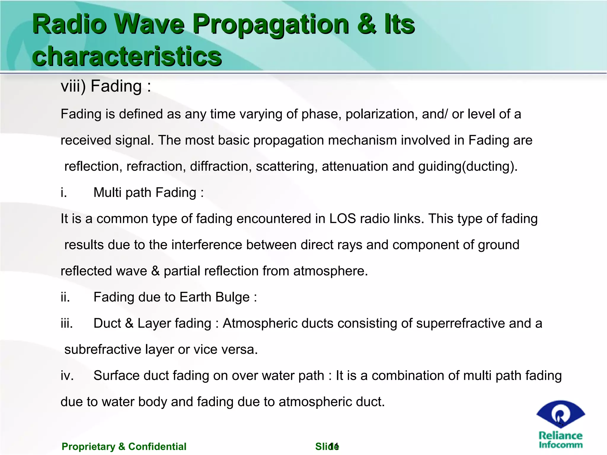 Proprietary & Confidential Slide11
Radio Wave Propagation & ItsRadio Wave Propagation & Its
characteristicscharacteristics
viii) Fading :
Fading is defined as any time varying of phase, polarization, and/ or level of a
received signal. The most basic propagation mechanism involved in Fading are
reflection, refraction, diffraction, scattering, attenuation and guiding(ducting).
i. Multi path Fading :
It is a common type of fading encountered in LOS radio links. This type of fading
results due to the interference between direct rays and component of ground
reflected wave & partial reflection from atmosphere.
ii. Fading due to Earth Bulge :
iii. Duct & Layer fading : Atmospheric ducts consisting of superrefractive and a
subrefractive layer or vice versa.
iv. Surface duct fading on over water path : It is a combination of multi path fading
due to water body and fading due to atmospheric duct.
 