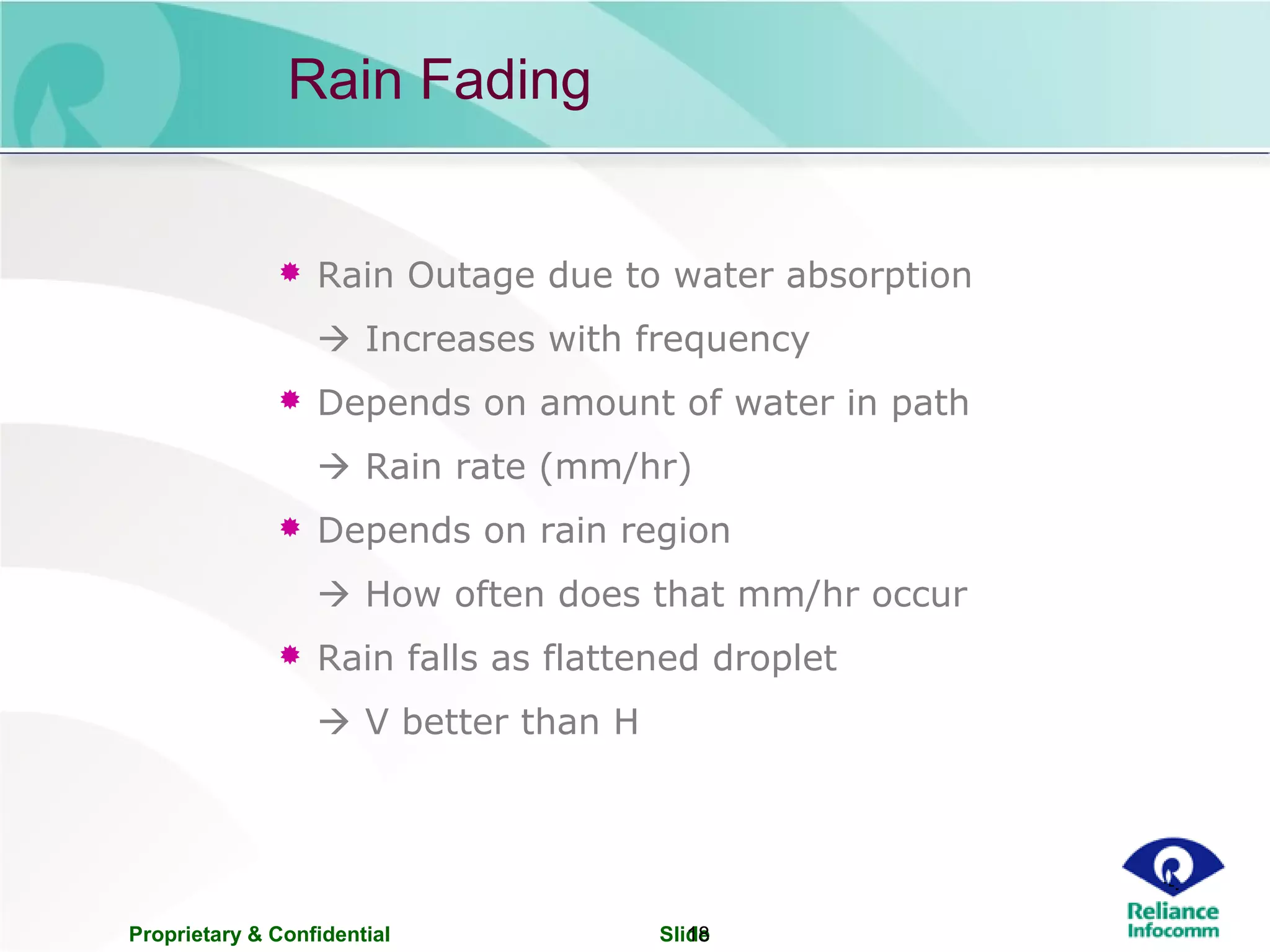 Proprietary & Confidential Slide18
Rain Fading
 Rain Outage due to water absorption
 Increases with frequency
 Depends on amount of water in path
 Rain rate (mm/hr)
 Depends on rain region
 How often does that mm/hr occur
 Rain falls as flattened droplet
 V better than H
 
