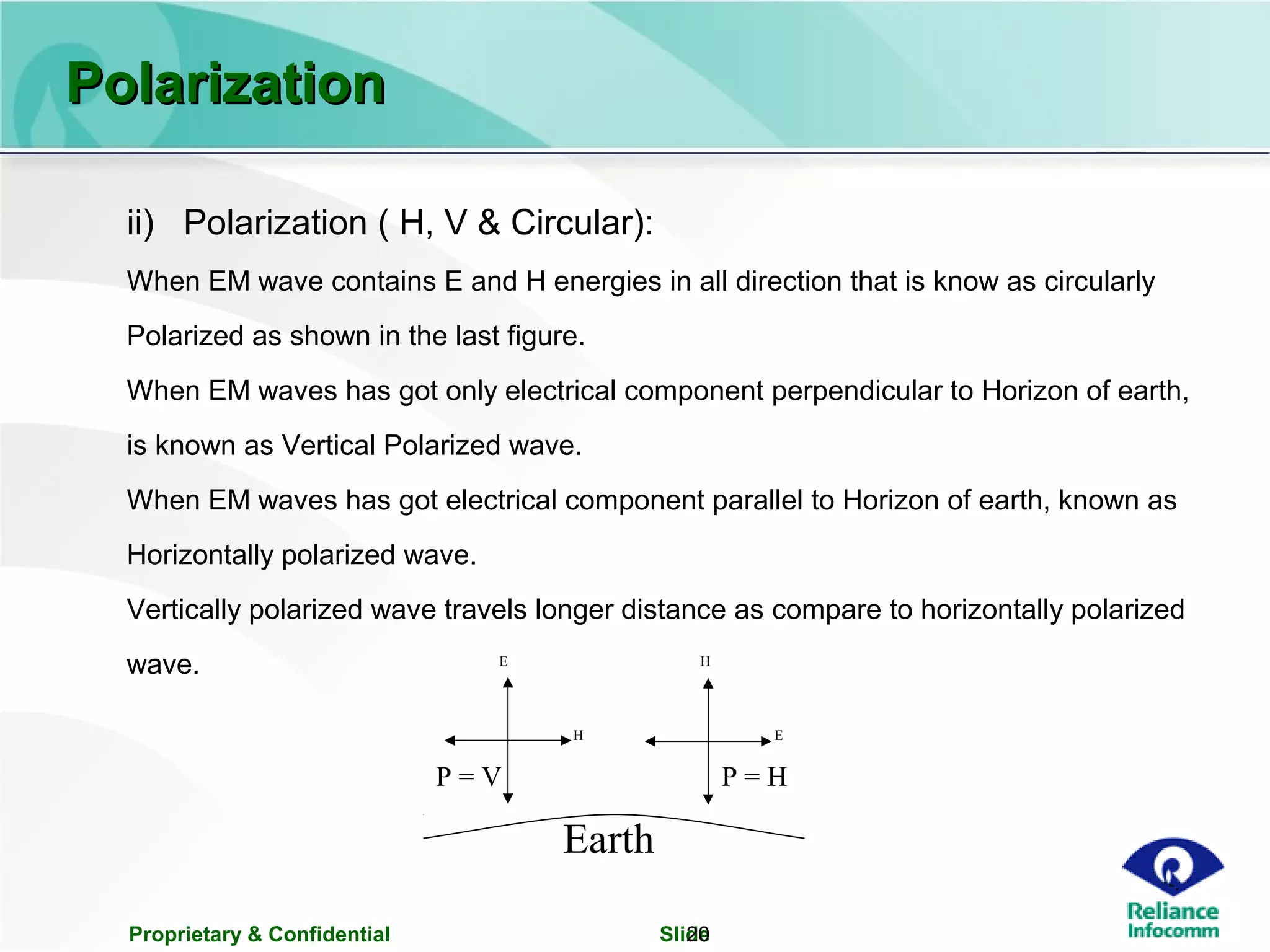 Proprietary & Confidential Slide20
ii) Polarization ( H, V & Circular):
When EM wave contains E and H energies in all direction that is know as circularly
Polarized as shown in the last figure.
When EM waves has got only electrical component perpendicular to Horizon of earth,
is known as Vertical Polarized wave.
When EM waves has got electrical component parallel to Horizon of earth, known as
Horizontally polarized wave.
Vertically polarized wave travels longer distance as compare to horizontally polarized
wave.
Earth
E
EH
H
P = V P = H
PolarizationPolarization
 