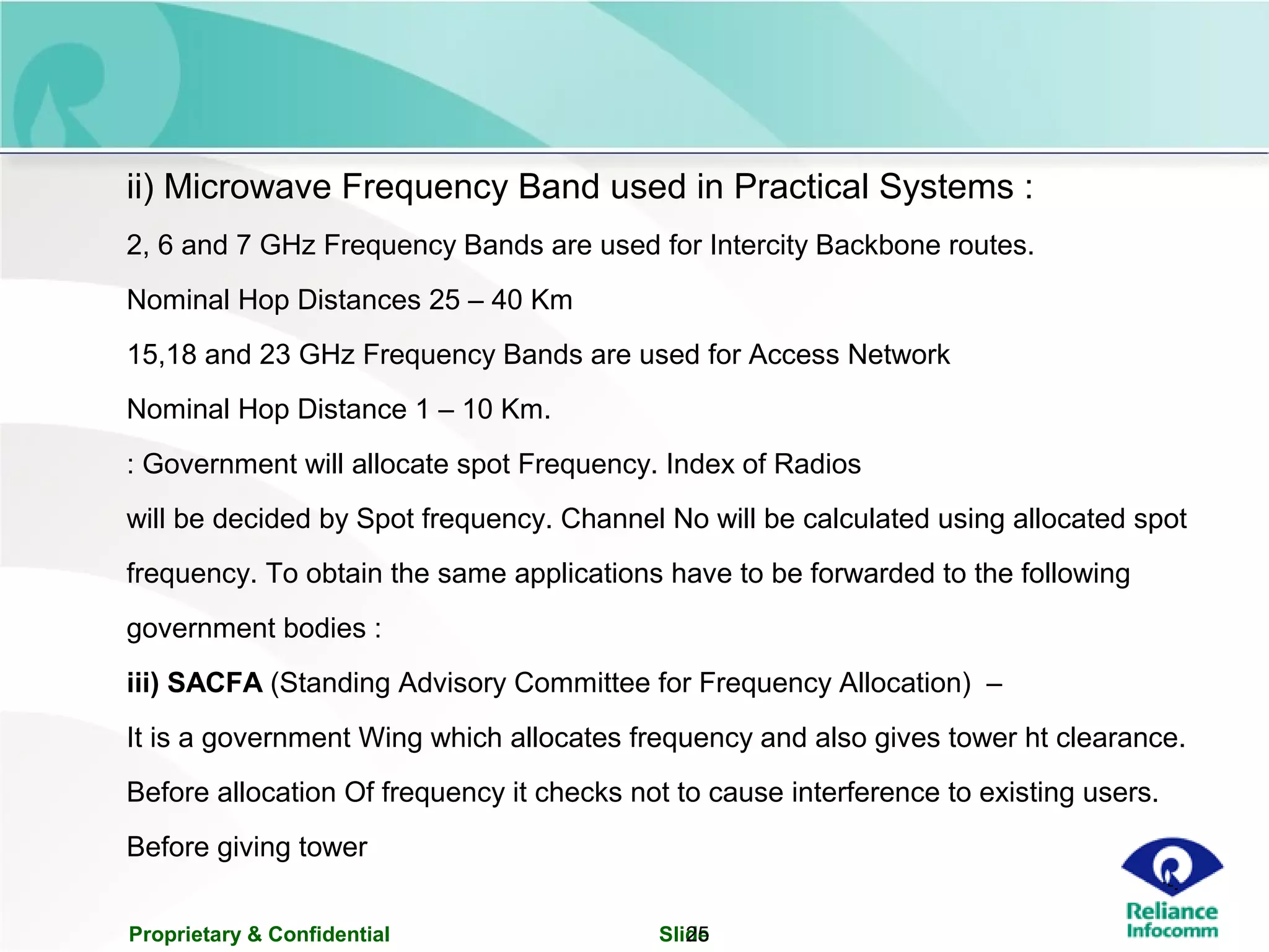 Proprietary & Confidential Slide25
ii) Microwave Frequency Band used in Practical Systems :
2, 6 and 7 GHz Frequency Bands are used for Intercity Backbone routes.
Nominal Hop Distances 25 – 40 Km
15,18 and 23 GHz Frequency Bands are used for Access Network
Nominal Hop Distance 1 – 10 Km.
: Government will allocate spot Frequency. Index of Radios
will be decided by Spot frequency. Channel No will be calculated using allocated spot
frequency. To obtain the same applications have to be forwarded to the following
government bodies :
iii) SACFA (Standing Advisory Committee for Frequency Allocation) –
It is a government Wing which allocates frequency and also gives tower ht clearance.
Before allocation Of frequency it checks not to cause interference to existing users.
Before giving tower
 