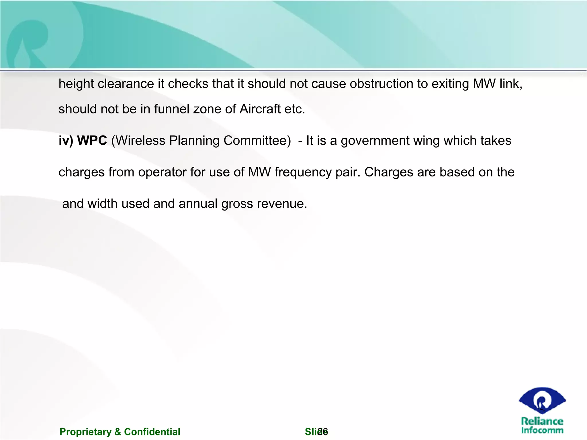 Proprietary & Confidential Slide26
height clearance it checks that it should not cause obstruction to exiting MW link,
should not be in funnel zone of Aircraft etc.
iv) WPC (Wireless Planning Committee) - It is a government wing which takes
charges from operator for use of MW frequency pair. Charges are based on the
and width used and annual gross revenue.
 
