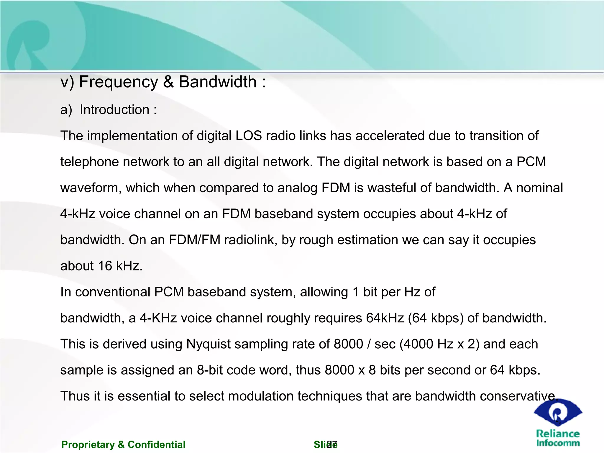 Proprietary & Confidential Slide27
v) Frequency & Bandwidth :
a) Introduction :
The implementation of digital LOS radio links has accelerated due to transition of
telephone network to an all digital network. The digital network is based on a PCM
waveform, which when compared to analog FDM is wasteful of bandwidth. A nominal
4-kHz voice channel on an FDM baseband system occupies about 4-kHz of
bandwidth. On an FDM/FM radiolink, by rough estimation we can say it occupies
about 16 kHz.
In conventional PCM baseband system, allowing 1 bit per Hz of
bandwidth, a 4-KHz voice channel roughly requires 64kHz (64 kbps) of bandwidth.
This is derived using Nyquist sampling rate of 8000 / sec (4000 Hz x 2) and each
sample is assigned an 8-bit code word, thus 8000 x 8 bits per second or 64 kbps.
Thus it is essential to select modulation techniques that are bandwidth conservative.
 