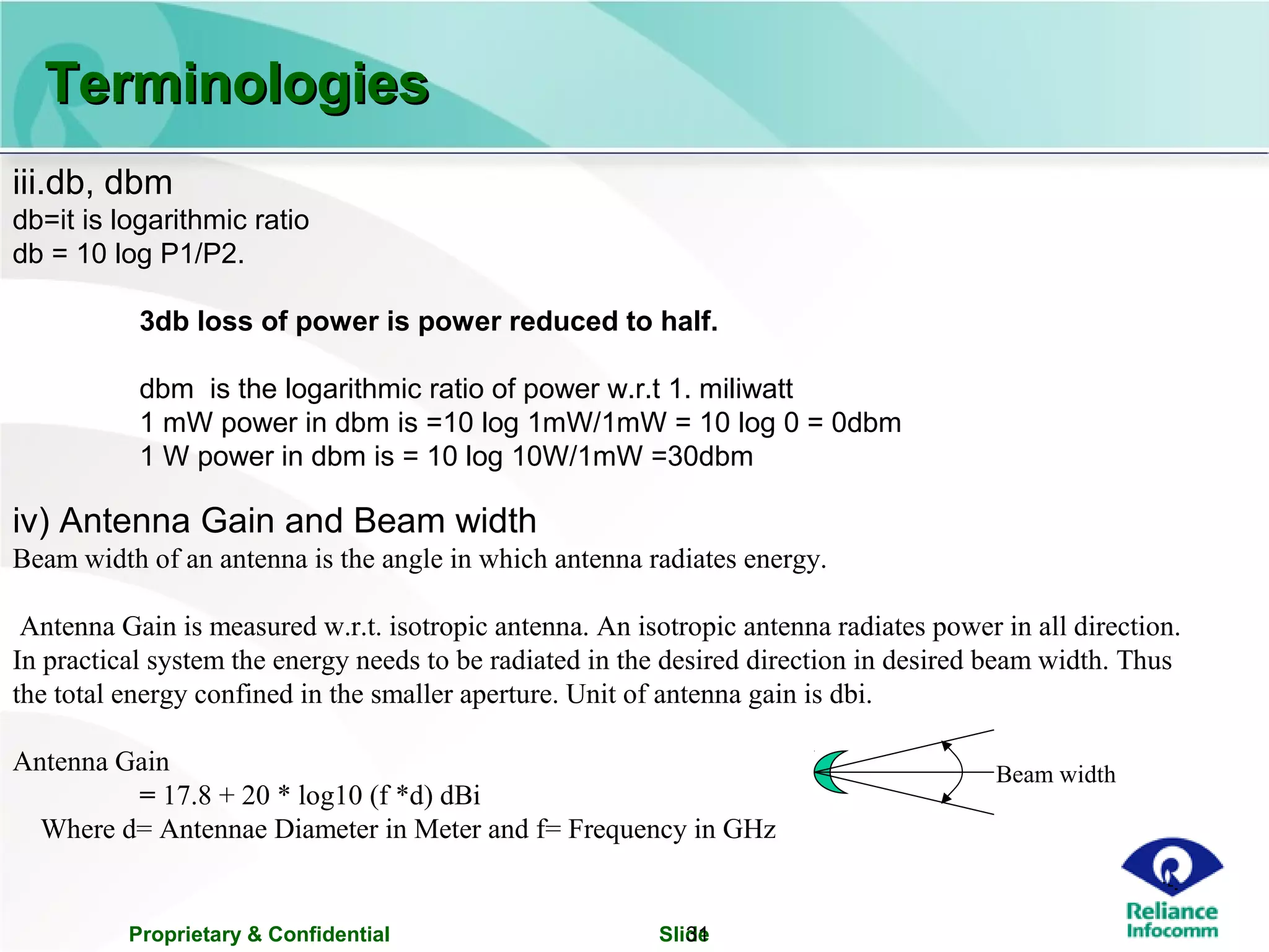 Proprietary & Confidential Slide31
iii.db, dbm
db=it is logarithmic ratio
db = 10 log P1/P2.
3db loss of power is power reduced to half.
dbm is the logarithmic ratio of power w.r.t 1. miliwatt
1 mW power in dbm is =10 log 1mW/1mW = 10 log 0 = 0dbm
1 W power in dbm is = 10 log 10W/1mW =30dbm
iv) Antenna Gain and Beam width
Beam width of an antenna is the angle in which antenna radiates energy.
Antenna Gain is measured w.r.t. isotropic antenna. An isotropic antenna radiates power in all direction.
In practical system the energy needs to be radiated in the desired direction in desired beam width. Thus
the total energy confined in the smaller aperture. Unit of antenna gain is dbi.
Antenna Gain
= 17.8 + 20 * log10 (f *d) dBi
Where d= Antennae Diameter in Meter and f= Frequency in GHz
Beam width
TerminologiesTerminologies
 
