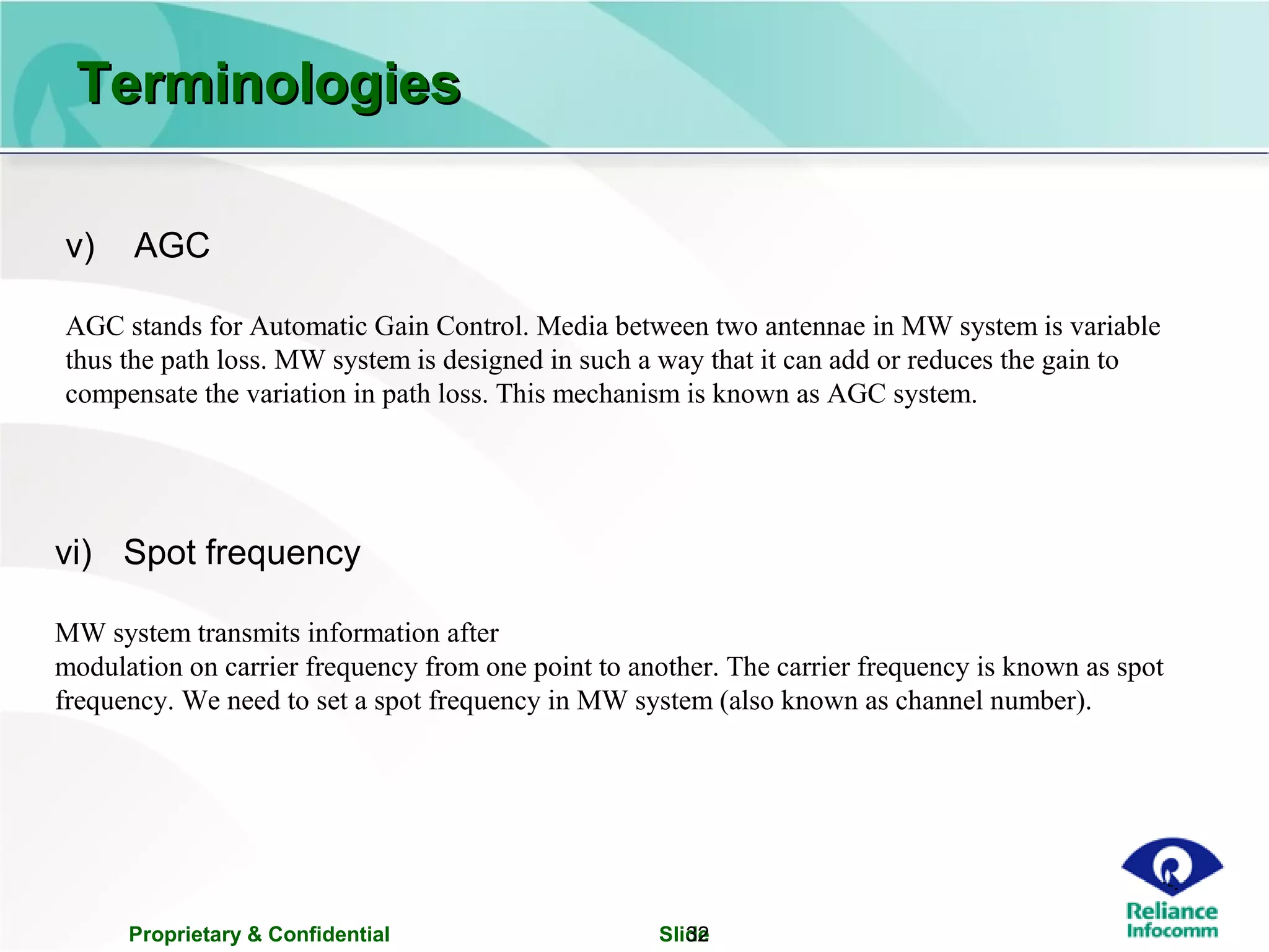 Proprietary & Confidential Slide32
v) AGC
AGC stands for Automatic Gain Control. Media between two antennae in MW system is variable
thus the path loss. MW system is designed in such a way that it can add or reduces the gain to
compensate the variation in path loss. This mechanism is known as AGC system.
vi) Spot frequency
MW system transmits information after
modulation on carrier frequency from one point to another. The carrier frequency is known as spot
frequency. We need to set a spot frequency in MW system (also known as channel number).
TerminologiesTerminologies
 