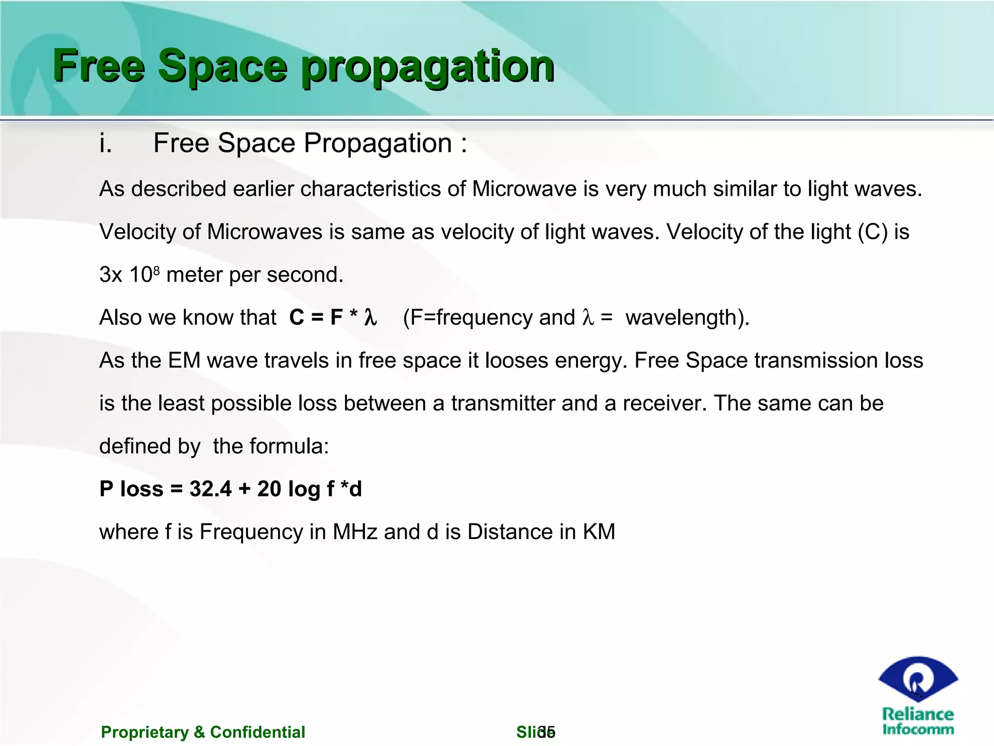 Proprietary & Confidential Slide35
Free Space propagationFree Space propagation
i. Free Space Propagation :
As described earlier characteristics of Microwave is very much similar to light waves.
Velocity of Microwaves is same as velocity of light waves. Velocity of the light (C) is
3x 108
meter per second.
Also we know that C = F * λ (F=frequency and λ = wavelength).
As the EM wave travels in free space it looses energy. Free Space transmission loss
is the least possible loss between a transmitter and a receiver. The same can be
defined by the formula:
P loss = 32.4 + 20 log f *d
where f is Frequency in MHz and d is Distance in KM
 