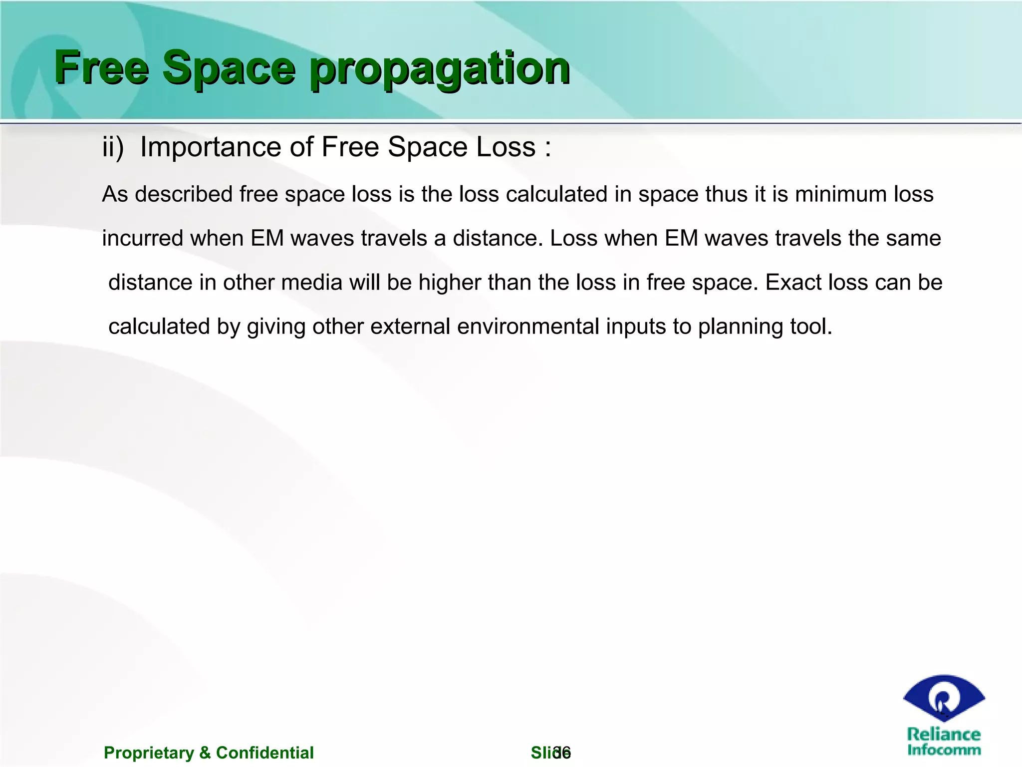 Proprietary & Confidential Slide36
ii) Importance of Free Space Loss :
As described free space loss is the loss calculated in space thus it is minimum loss
incurred when EM waves travels a distance. Loss when EM waves travels the same
distance in other media will be higher than the loss in free space. Exact loss can be
calculated by giving other external environmental inputs to planning tool.
Free Space propagationFree Space propagation
 