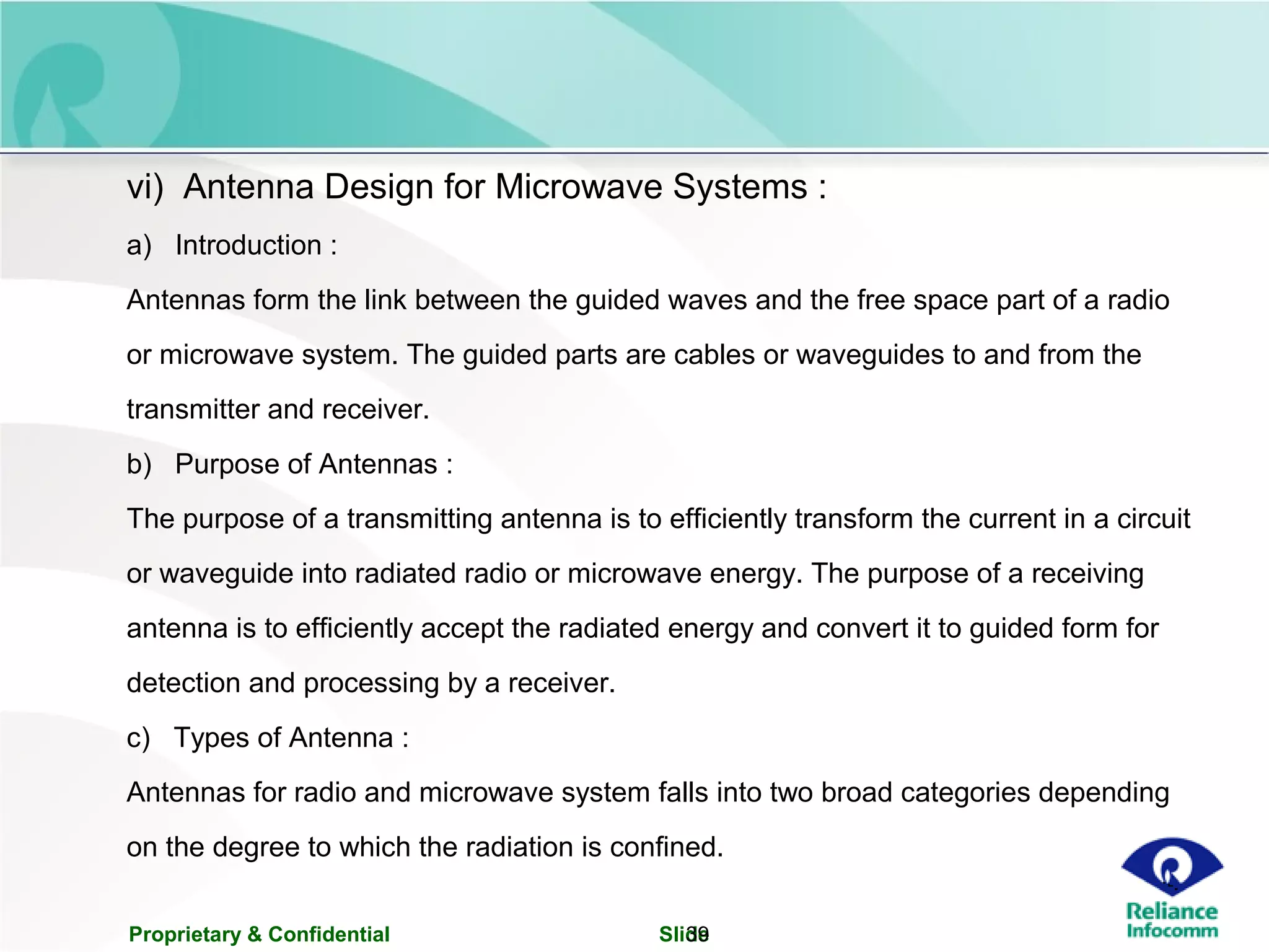 Proprietary & Confidential Slide39
vi) Antenna Design for Microwave Systems :
a) Introduction :
Antennas form the link between the guided waves and the free space part of a radio
or microwave system. The guided parts are cables or waveguides to and from the
transmitter and receiver.
b) Purpose of Antennas :
The purpose of a transmitting antenna is to efficiently transform the current in a circuit
or waveguide into radiated radio or microwave energy. The purpose of a receiving
antenna is to efficiently accept the radiated energy and convert it to guided form for
detection and processing by a receiver.
c) Types of Antenna :
Antennas for radio and microwave system falls into two broad categories depending
on the degree to which the radiation is confined.
 