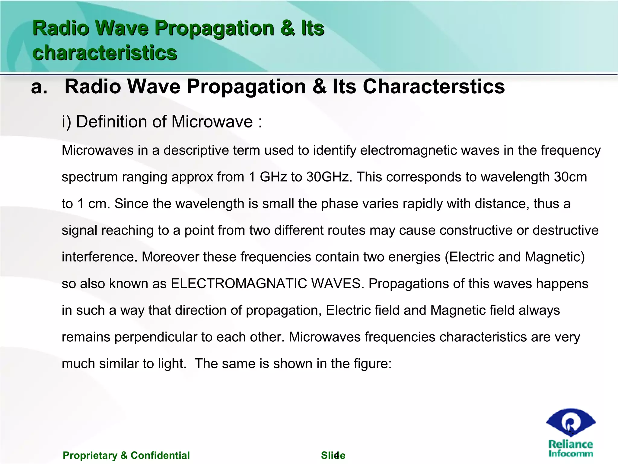 Proprietary & Confidential Slide4
a. Radio Wave Propagation & Its Characterstics
i) Definition of Microwave :
Microwaves in a descriptive term used to identify electromagnetic waves in the frequency
spectrum ranging approx from 1 GHz to 30GHz. This corresponds to wavelength 30cm
to 1 cm. Since the wavelength is small the phase varies rapidly with distance, thus a
signal reaching to a point from two different routes may cause constructive or destructive
interference. Moreover these frequencies contain two energies (Electric and Magnetic)
so also known as ELECTROMAGNATIC WAVES. Propagations of this waves happens
in such a way that direction of propagation, Electric field and Magnetic field always
remains perpendicular to each other. Microwaves frequencies characteristics are very
much similar to light. The same is shown in the figure:
Radio Wave Propagation & ItsRadio Wave Propagation & Its
characteristicscharacteristics
 