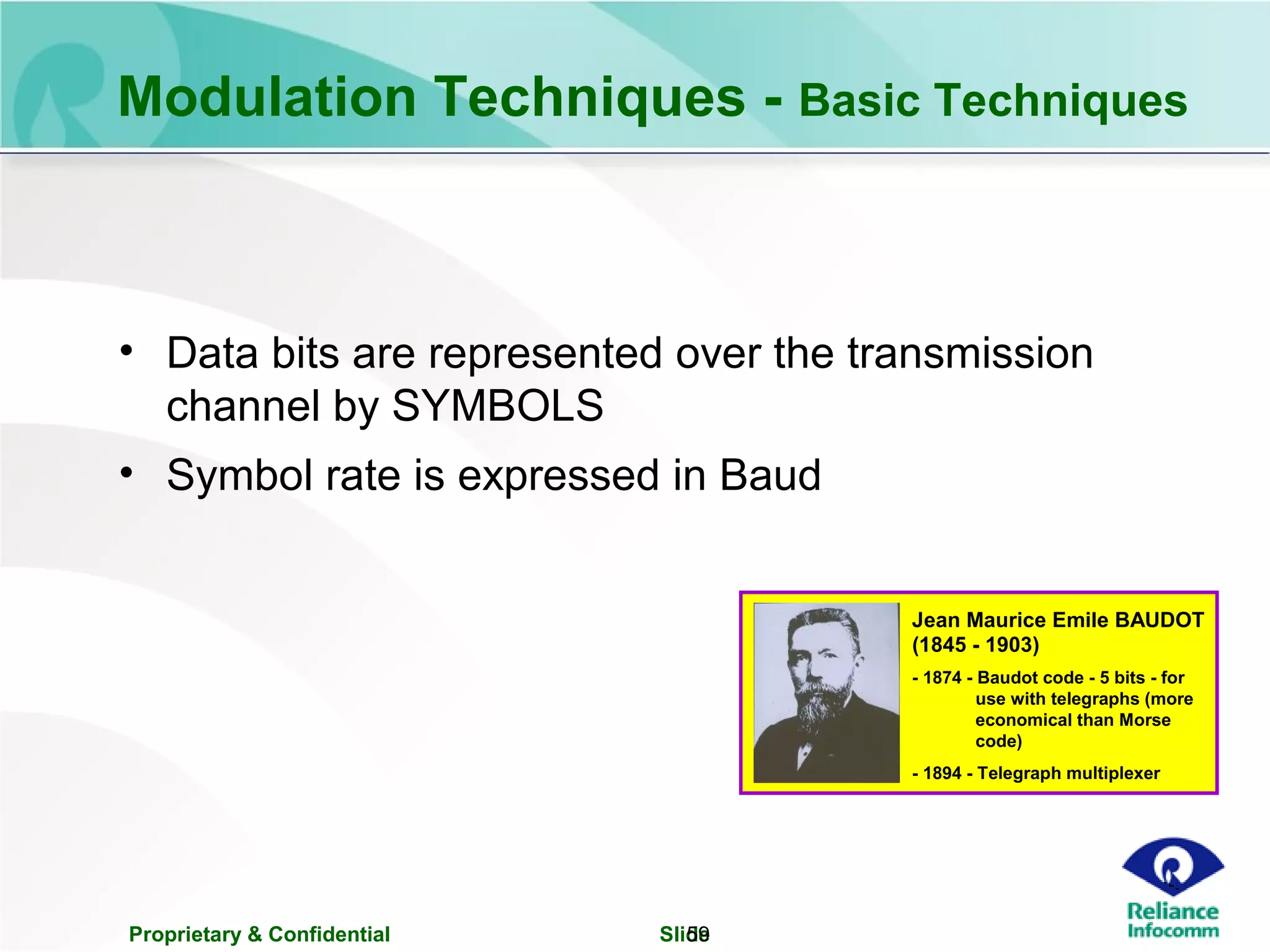 Proprietary & Confidential Slide59
• Data bits are represented over the transmission
channel by SYMBOLS
• Symbol rate is expressed in Baud
Jean Maurice Emile BAUDOT
- 1874 - Baudot code - 5 bits - for
use with telegraphs (more
economical than Morse
code)
- 1894 - Telegraph multiplexer
(1845 - 1903)
Modulation Techniques - Basic Techniques
 