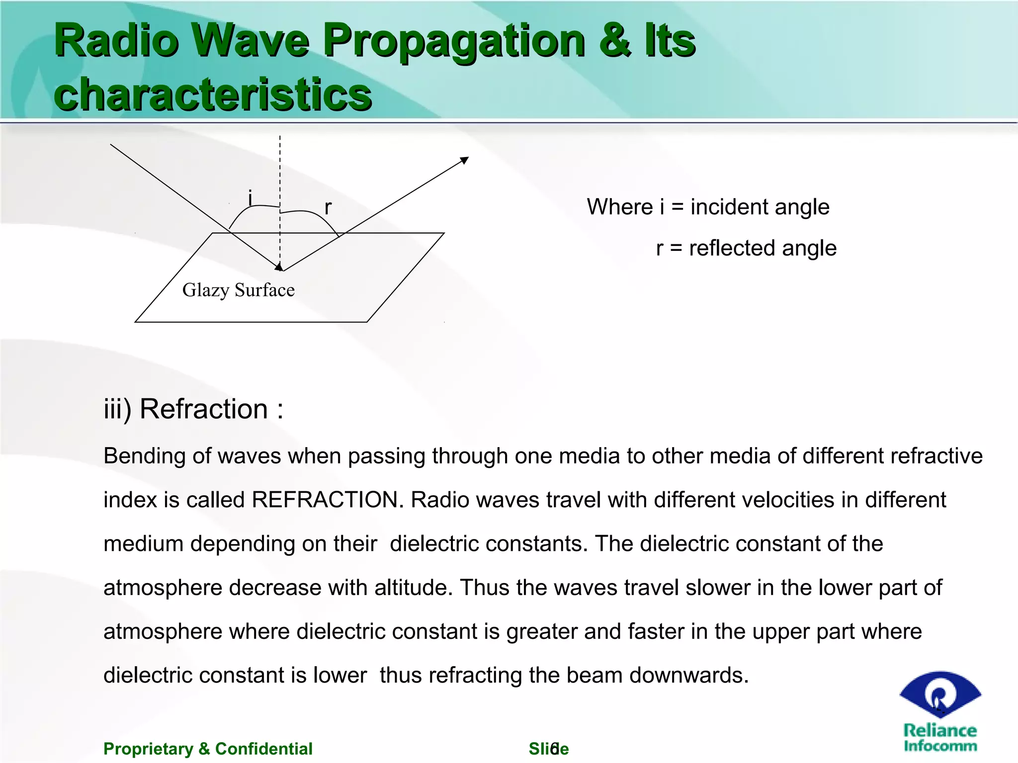 Proprietary & Confidential Slide6
iii) Refraction :
Bending of waves when passing through one media to other media of different refractive
index is called REFRACTION. Radio waves travel with different velocities in different
medium depending on their dielectric constants. The dielectric constant of the
atmosphere decrease with altitude. Thus the waves travel slower in the lower part of
atmosphere where dielectric constant is greater and faster in the upper part where
dielectric constant is lower thus refracting the beam downwards.
Radio Wave Propagation & ItsRadio Wave Propagation & Its
characteristicscharacteristics
Glazy Surface
i r Where i = incident angle
r = reflected angle
 