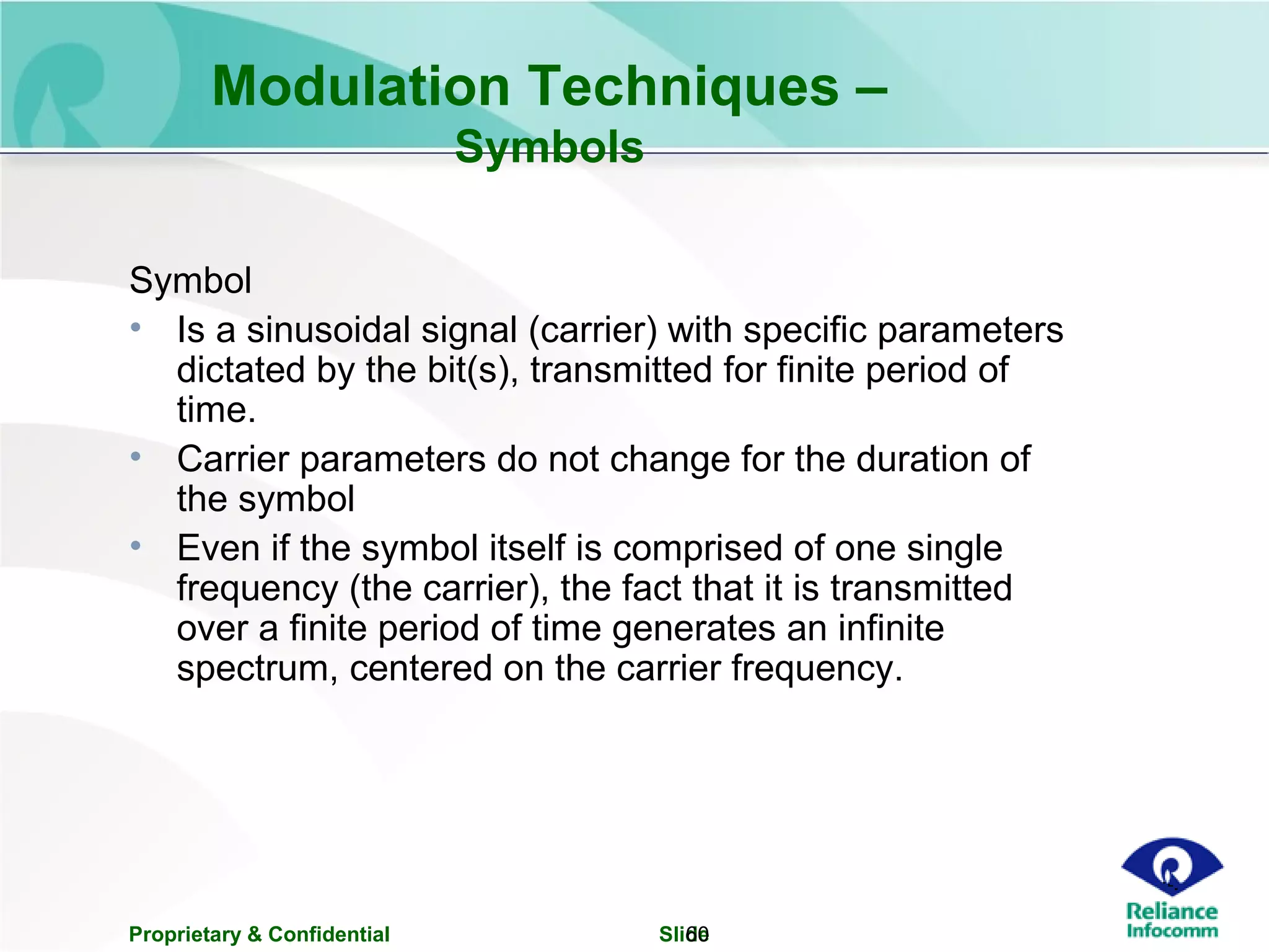 Proprietary & Confidential Slide60
Modulation Techniques –
Symbols
Symbol
• Is a sinusoidal signal (carrier) with specific parameters
dictated by the bit(s), transmitted for finite period of
time.
• Carrier parameters do not change for the duration of
the symbol
• Even if the symbol itself is comprised of one single
frequency (the carrier), the fact that it is transmitted
over a finite period of time generates an infinite
spectrum, centered on the carrier frequency.
 
