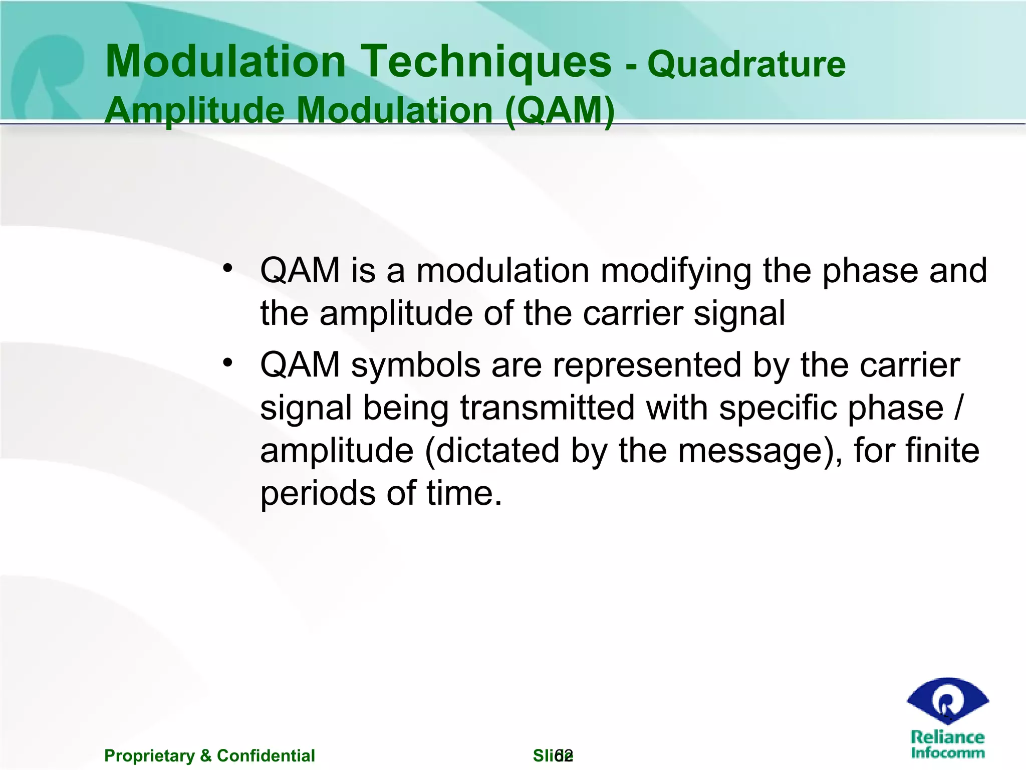 Proprietary & Confidential Slide62
Modulation Techniques - Quadrature
Amplitude Modulation (QAM)
• QAM is a modulation modifying the phase and
the amplitude of the carrier signal
• QAM symbols are represented by the carrier
signal being transmitted with specific phase /
amplitude (dictated by the message), for finite
periods of time.
 