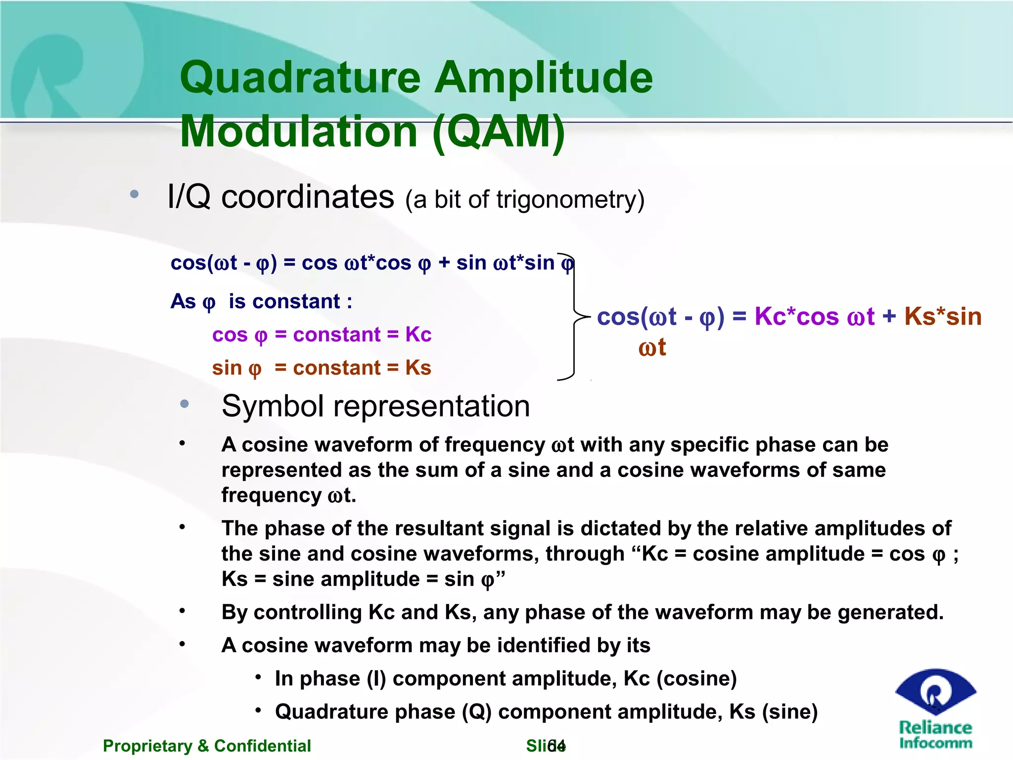 Proprietary & Confidential Slide64
Quadrature Amplitude
Modulation (QAM)
• Symbol representation
• A cosine waveform of frequency ωt with any specific phase can be
represented as the sum of a sine and a cosine waveforms of same
frequency ωt.
• The phase of the resultant signal is dictated by the relative amplitudes of
the sine and cosine waveforms, through “Kc = cosine amplitude = cos ϕ ;
Ks = sine amplitude = sin ϕ”
• By controlling Kc and Ks, any phase of the waveform may be generated.
• A cosine waveform may be identified by its
• In phase (I) component amplitude, Kc (cosine)
• Quadrature phase (Q) component amplitude, Ks (sine)
cos(ωt - ϕ) = cos ωt*cos ϕ + sin ωt*sin ϕ
As ϕ is constant :
cos ϕ = constant = Kc
sin ϕ = constant = Ks
cos(ωt - ϕ) = Kc*cos ωt + Ks*sin
ωt
• I/Q coordinates (a bit of trigonometry)
 