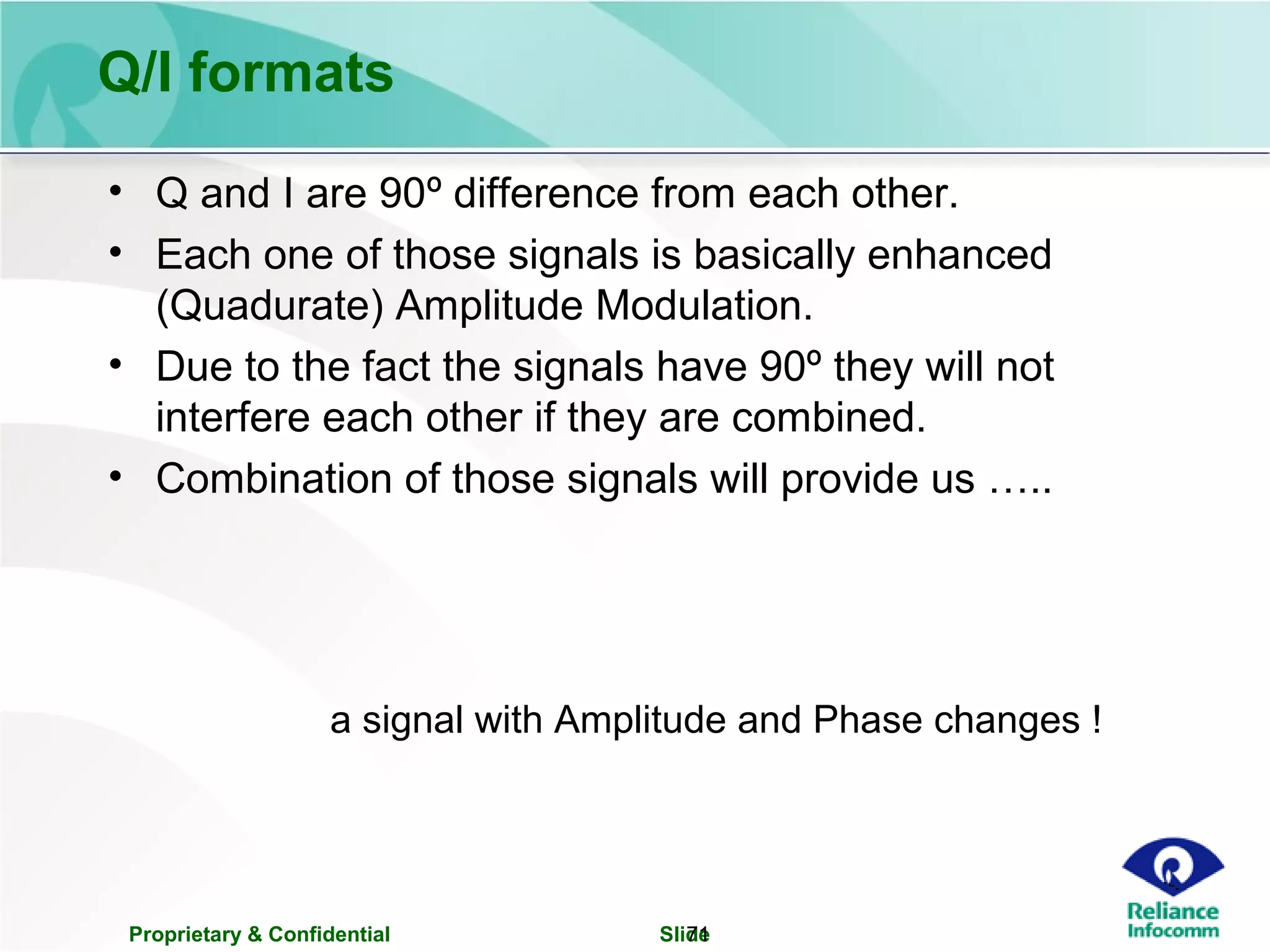 Proprietary & Confidential Slide71
Q/I formats
• Q and I are 90º difference from each other.
• Each one of those signals is basically enhanced
(Quadurate) Amplitude Modulation.
• Due to the fact the signals have 90º they will not
interfere each other if they are combined.
• Combination of those signals will provide us …..
a signal with Amplitude and Phase changes !
 