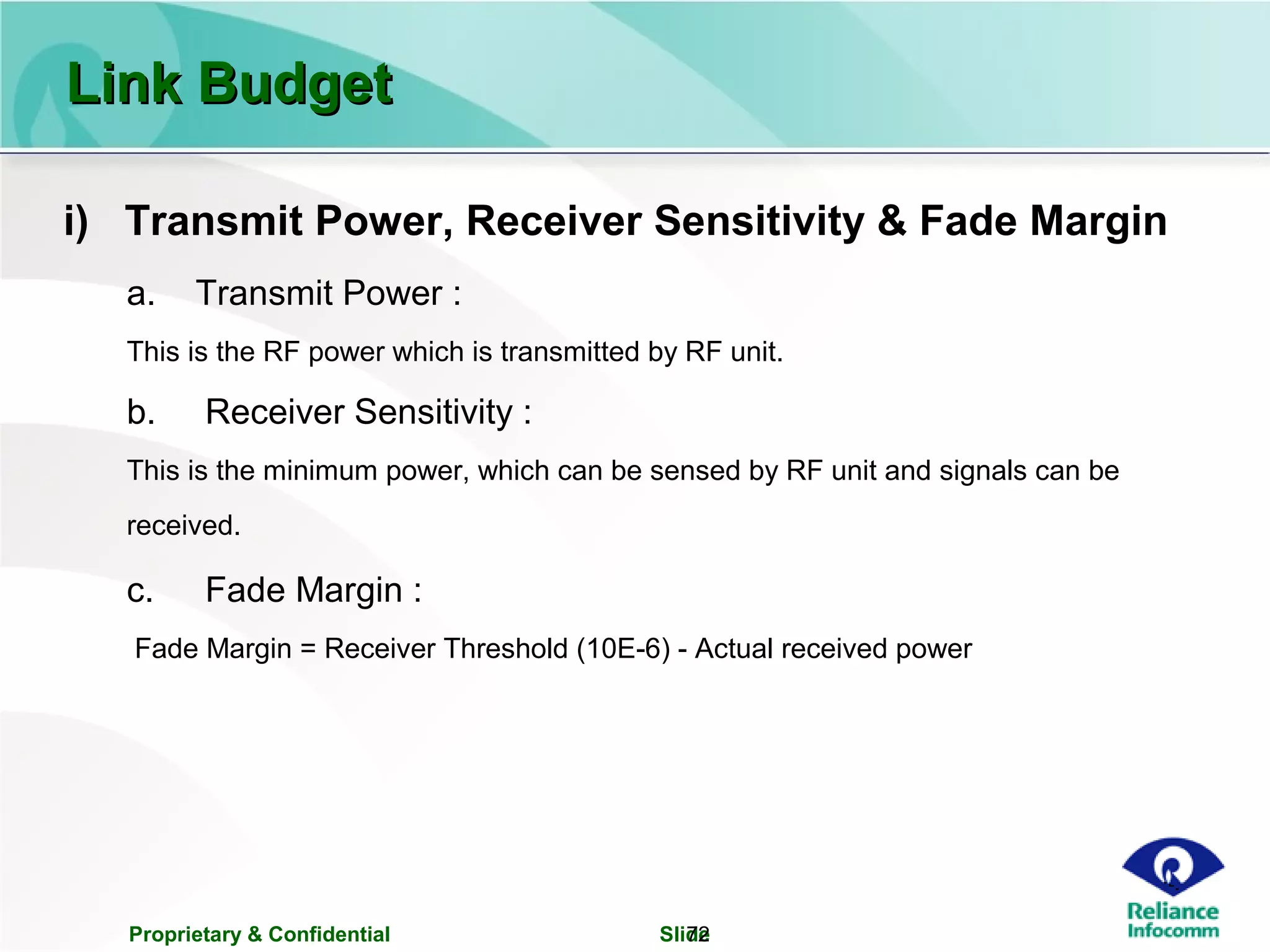 Proprietary & Confidential Slide72
i) Transmit Power, Receiver Sensitivity & Fade Margin
a. Transmit Power :
This is the RF power which is transmitted by RF unit.
b. Receiver Sensitivity :
This is the minimum power, which can be sensed by RF unit and signals can be
received.
c. Fade Margin :
Fade Margin = Receiver Threshold (10E-6) - Actual received power
Link BudgetLink Budget
 