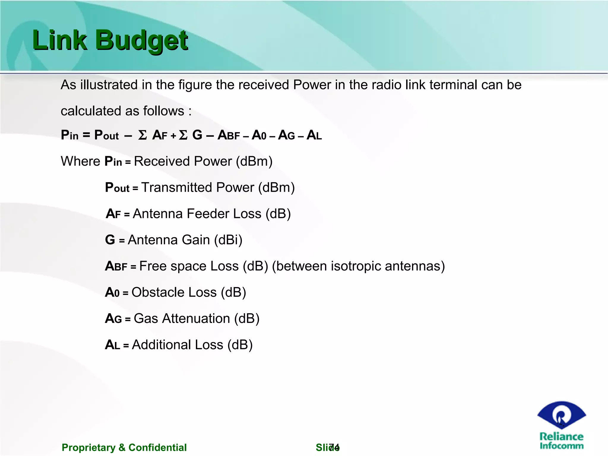 Proprietary & Confidential Slide74
Link BudgetLink Budget
As illustrated in the figure the received Power in the radio link terminal can be
calculated as follows :
Pin = Pout – Σ AF + Σ G – ABF – A0 – AG – AL
Where Pin = Received Power (dBm)
Pout = Transmitted Power (dBm)
AF = Antenna Feeder Loss (dB)
G = Antenna Gain (dBi)
ABF = Free space Loss (dB) (between isotropic antennas)
A0 = Obstacle Loss (dB)
AG = Gas Attenuation (dB)
AL = Additional Loss (dB)
 