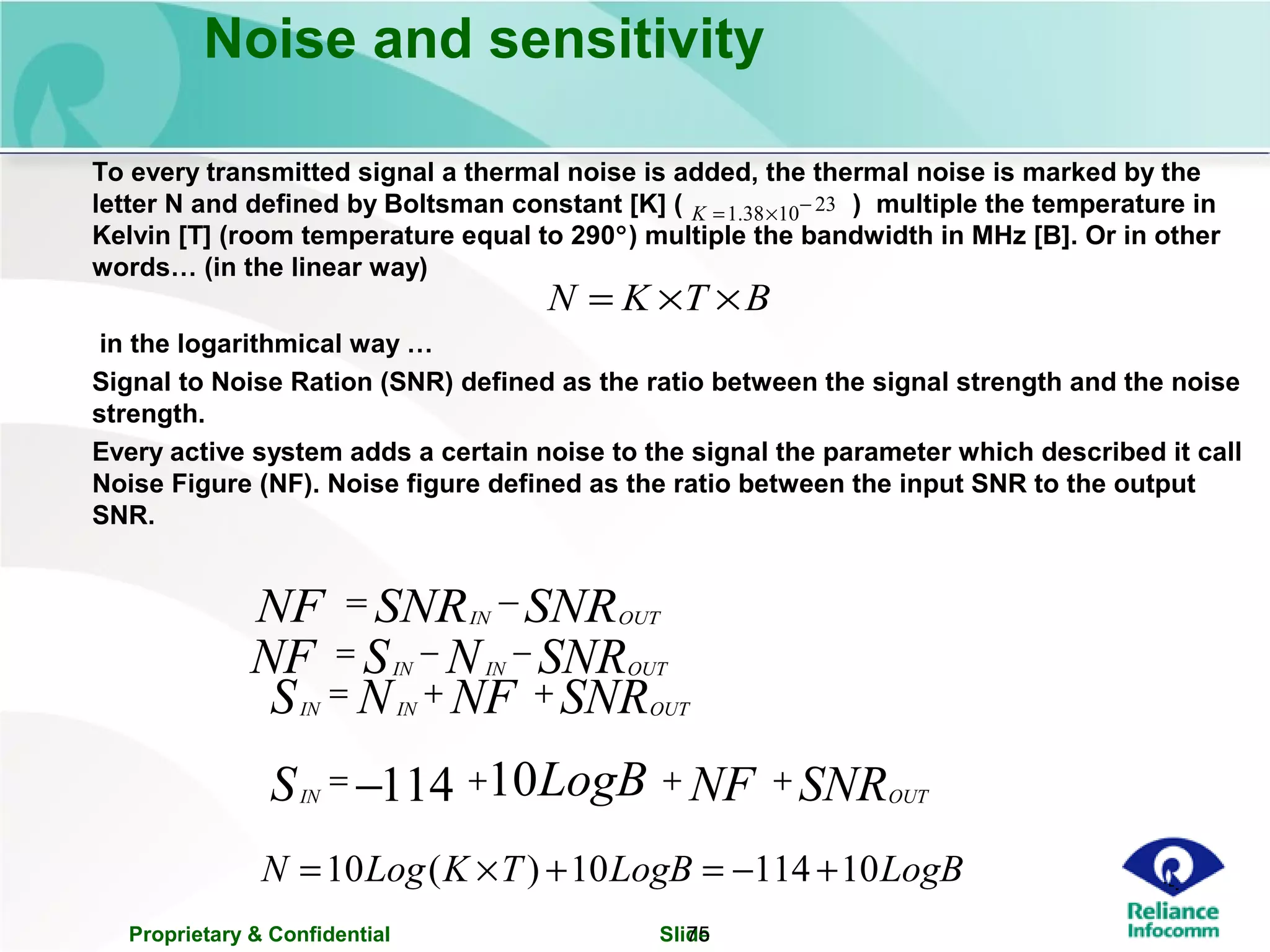 Proprietary & Confidential Slide75
Noise and sensitivity
To every transmitted signal a thermal noise is added, the thermal noise is marked by the
letter N and defined by Boltsman constant [K] ( ) multiple the temperature in
Kelvin [T] (room temperature equal to 290°) multiple the bandwidth in MHz [B]. Or in other
words… (in the linear way)
in the logarithmical way …
Signal to Noise Ration (SNR) defined as the ratio between the signal strength and the noise
strength.
Every active system adds a certain noise to the signal the parameter which described it call
Noise Figure (NF). Noise figure defined as the ratio between the input SNR to the output
SNR.
231038.1 −×=K
BTKN ××=
LogBLogBTKLogN 1011410)(10 +−=+×=
SNRSNRNF OUTIN
−=
SNRNSNF OUTININ
−−=
SNRNFNS OUTININ
++=
SNRNFLogBS OUTIN
+++= − 10114
 
