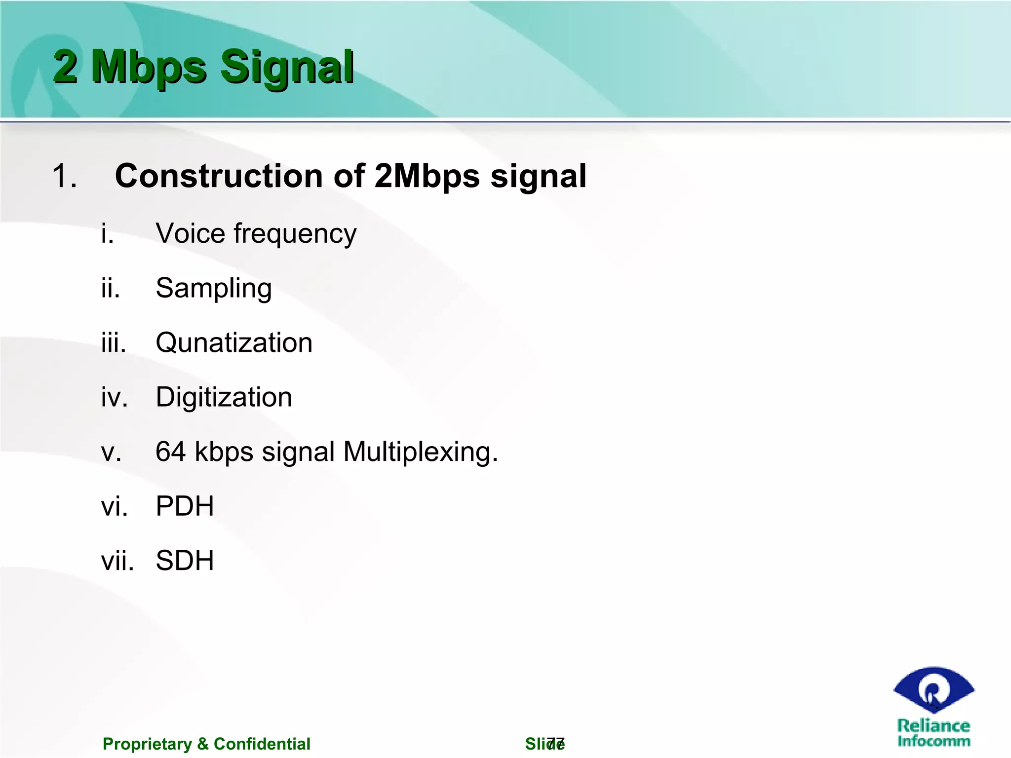 Proprietary & Confidential Slide77
2 Mbps Signal2 Mbps Signal
1. Construction of 2Mbps signal
i. Voice frequency
ii. Sampling
iii. Qunatization
iv. Digitization
v. 64 kbps signal Multiplexing.
vi. PDH
vii. SDH
 