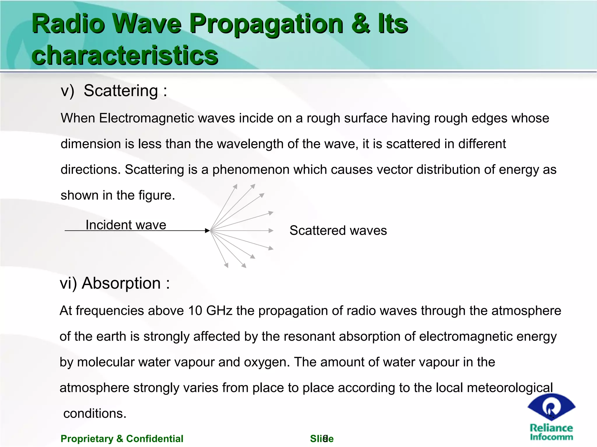 Proprietary & Confidential Slide9
Radio Wave Propagation & ItsRadio Wave Propagation & Its
characteristicscharacteristics
v) Scattering :
When Electromagnetic waves incide on a rough surface having rough edges whose
dimension is less than the wavelength of the wave, it is scattered in different
directions. Scattering is a phenomenon which causes vector distribution of energy as
shown in the figure.
Incident wave Scattered waves
vi) Absorption :
At frequencies above 10 GHz the propagation of radio waves through the atmosphere
of the earth is strongly affected by the resonant absorption of electromagnetic energy
by molecular water vapour and oxygen. The amount of water vapour in the
atmosphere strongly varies from place to place according to the local meteorological
conditions.
 