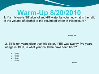 Warm-Up 8/20/2010 1. If a mixture is 3/7 alcohol and 4/7 water by volume, what is the ratio of the volume of alcohol to the volume of water in this mixture? 2. Bill is ten years older than his sister. If Bill was twenty-five years of age in 1983, in what year could he have been born? Answer: 3/4 Answer: C ,[object Object],[object Object],[object Object],[object Object],[object Object]