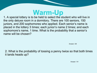 Warm-Up 1. A special lottery is to be held to select the student who will live in the only deluxe room in a dormitory. There are 100 seniors, 150 juniors, and 200 sophomores who applied. Each senior’s name is placed in the lottery 3 times; each junior’s name 2 times; and each sophomore’s name, 1 time. What is the probability that a senior’s name will be chosen? 2. What is the probability of tossing a penny twice so that both times it lands heads up? Answer: 3/8 Answer: 1/4 