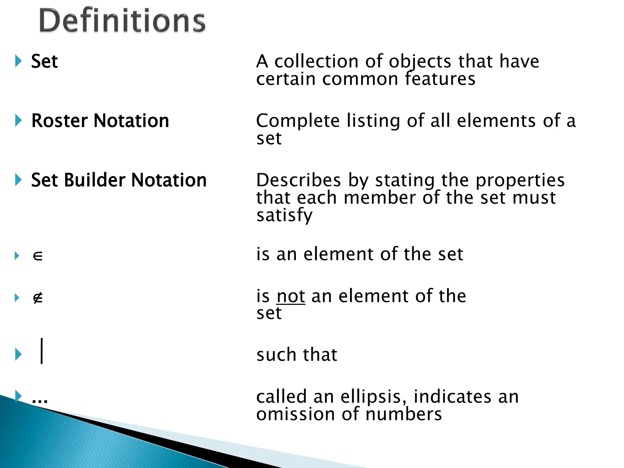  Set                    A collection of objects that have
                         certain common features

 Roster Notation        Complete listing of all elements of a
                         set

 Set Builder Notation   Describes by stating the properties
                         that each member of the set must
                         satisfy

                       is an element of the set

                       is not an element of the
                         set

                        such that

 ...                    called an ellipsis, indicates an
                         omission of numbers
 