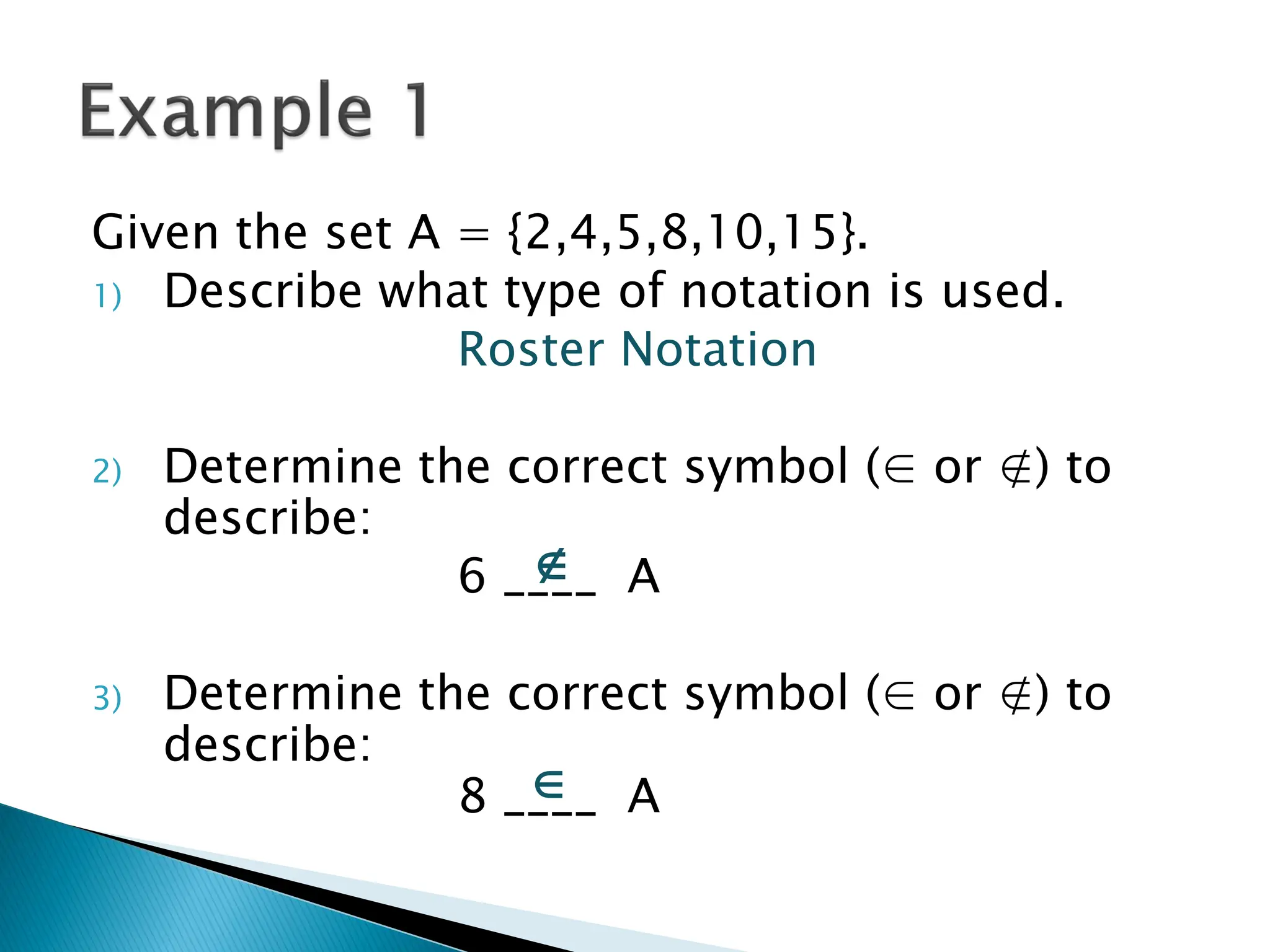 Given the set A = {2,4,5,8,10,15}.
1) Describe what type of notation is used.
                Roster Notation

2)   Determine the correct symbol (∈ or ∉) to
     describe:
                    
                 6 ____ A

3)   Determine the correct symbol (∈ or ∉) to
     describe:
                    
                 8 ____ A
 