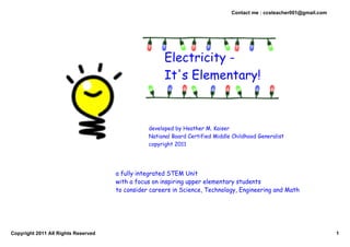Contact me : ccsteacher001@gmail.com




                                                      Electricity -
                                                      It's Elementary!



                                                developed by Heather M. Kaiser
                                                National Board Certified Middle Childhood Generalist
                                                copyright 2011




                                     a fully integrated STEM Unit
                                     with a focus on inspiring upper elementary students
                                     to consider careers in Science, Technology, Engineering and Math




Copyright 2011 All Rights Reserved                                                                                    1
 