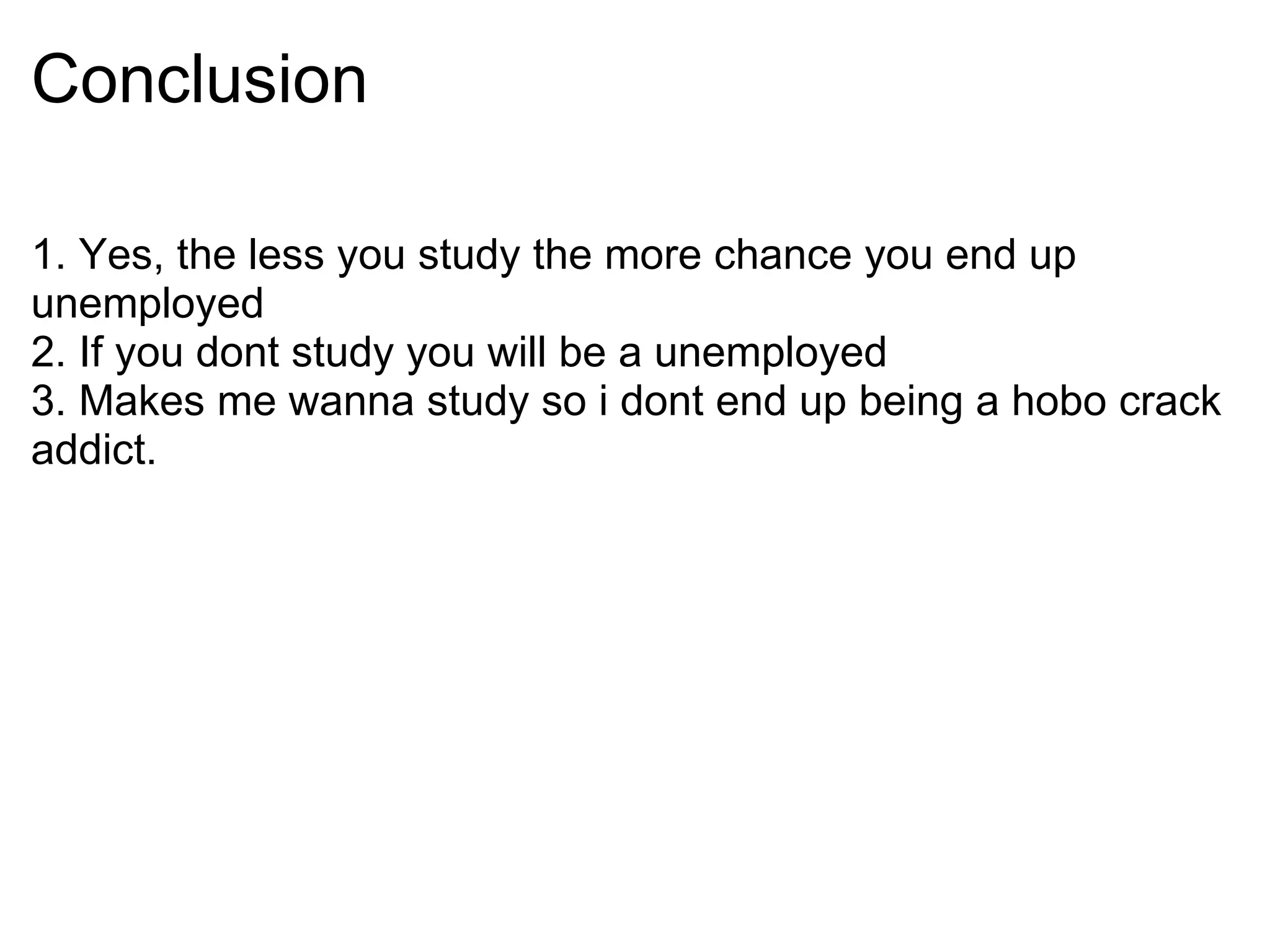 Conclusion 1. Yes, the less you study the more chance you end up unemployed 2. If you dont study you will be a unemployed 3. Makes me wanna study so i dont end up being a hobo crack addict.