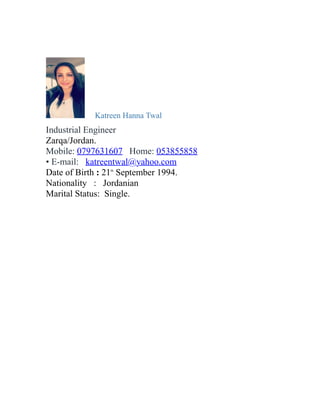 Katreen Hanna Twal
Industrial Engineer
Zarqa/Jordan.
Mobile: 0797631607 Home: 053855858
• E-mail: katreentwal@yahoo.com
Date of Birth : 21th
September 1994.
Nationality : Jordanian
Marital Status: Single.
 