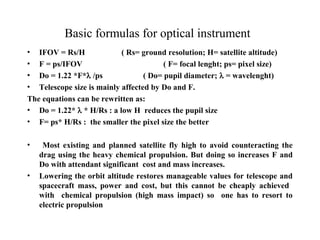 Basic formulas for optical instrument 
• IFOV = Rs/H ( Rs= ground resolution; H= satellite altitude) 
• F = ps/IFOV ( F= focal lenght; ps= pixel size) 
• Do = 1.22 *F* /ps ( Do= pupil diameter;  = wavelenght) 
• Telescope size is mainly affected by Do and F. 
The equations can be rewritten as: 
• Do = 1.22*  * H/Rs : a low H reduces the pupil size 
• F= ps* H/Rs : the smaller the pixel size the better 
• Most existing and planned satellite fly high to avoid counteracting the 
drag using the heavy chemical propulsion. But doing so increases F and 
Do with attendant significant cost and mass increases. 
• Lowering the orbit altitude restores manageable values for telescope and 
spacecraft mass, power and cost, but this cannot be cheaply achieved 
with chemical propulsion (high mass impact) so one has to resort to 
electric propulsion 
 