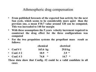Athmospheric drag compensation 
• From published forecasts of the expected Sun activity for the next 
Sun cycle, which seems to be considerably more quiet than the 
previous one, a mean F10.7 value around 120 can be computed. 
This was increaded to 140 for margin 
• With these assumptions the 5 years velocity increment required to 
counteract the drag effect for the three configurations was 
computed 
• For the two propulsion systems the propellant mass result as 
follows: 
chemical electrical 
• Conf # 1 163.6 kg 29.8 kg 
• Conf. # 2 18.9 “ 3.9 “ 
• Conf. # 3 74.8 “ 14.7 “ 
These data show that Config. #2 could be a valid candidate in all 
cases 
 