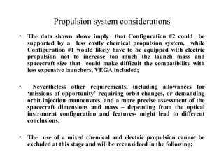 Propulsion system considerations 
• The data shown above imply that Configuration #2 could be 
supported by a less costly chemical propulsion system, while 
Configuration #1 would likely have to be equipped with electric 
propulsion not to increase too much the launch mass and 
spacecraft size that could make difficult the compatibility with 
less expensive launchers, VEGA included; 
• Nevertheless other requirements, including allowances for 
‘missions of opportunity’ requiring orbit changes, or demanding 
orbit injection manoeuvres, and a more precise assessment of the 
spacecraft dimensions and mass – depending from the optical 
instrument configuration and features- might lead to different 
conclusions; 
• The use of a mixed chemical and electric propulsion cannot be 
excluded at this stage and will be reconsideed in the following; 
 