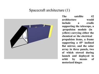Spacecraft architecture (1) 
The satellite #2 
architecture would 
include a cradle 
supporting the telescope, a 
propulsion module (in 
yellow) carrying either the 
chemical or the electrical 
propulsion items, a frame 
supporting a 45° inclined 
flat mirror, and the solar 
array in three panels, two 
of which stowed during 
launch and deployed in 
orbit by means of 
motorized hinges 
 