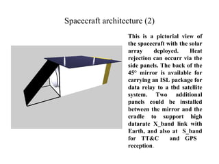 Spacecraft architecture (2) 
This is a pictorial view of 
the spacecraft with the solar 
array deployed. Heat 
rejection can occurr via the 
side panels. The back of the 
45° mirror is available for 
carrying an ISL package for 
data relay to a tbd satellite 
system. Two additional 
panels could be installed 
between the mirror and the 
cradle to support high 
datarate X_band link with 
Earth, and also at S_band 
for TT&C and GPS 
reception. 
 