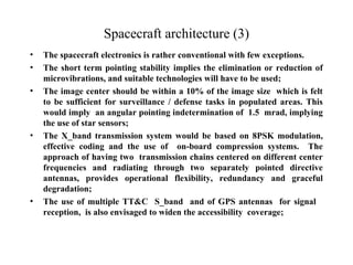 Spacecraft architecture (3) 
• The spacecraft electronics is rather conventional with few exceptions. 
• The short term pointing stability implies the elimination or reduction of 
microvibrations, and suitable technologies will have to be used; 
• The image center should be within a 10% of the image size which is felt 
to be sufficient for surveillance / defense tasks in populated areas. This 
would imply an angular pointing indetermination of 1.5 mrad, implying 
the use of star sensors; 
• The X_band transmission system would be based on 8PSK modulation, 
effective coding and the use of on-board compression systems. The 
approach of having two transmission chains centered on different center 
frequencies and radiating through two separately pointed directive 
antennas, provides operational flexibility, redundancy and graceful 
degradation; 
• The use of multiple TT&C S_band and of GPS antennas for signal 
reception, is also envisaged to widen the accessibility coverage; 
 