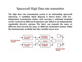 Spacecraft High Data rate transmitter 
The high data rate transmission system is an outstanding spacecraft 
subsystem. A candidate block diagram is shown below, with two 
independent transmission chains, each carrying a wideband moulated 
carrier centered on different frequencies and linked to an independently 
repointable directive antenna The latter can transmit the same, or 
different, data towards the same, or different, destination stations within 
the istantaneously available but time-variable access area. 
 