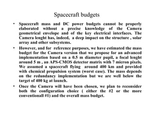 Spacecraft budgets 
• Spacecraft mass and DC power budgets cannot be properly 
elaborated without a precise knowledge of the Camera 
geometrical envelope and of the key electrical interfaces. The 
Camera lenght has, indeed, a deep impact on the structure , solar 
array and other subsystems. 
• However, and for reference purposes, we have estimated the mass 
budget for the Camera version that we propose for an advanced 
implementation based on a 0.5 m diameter pupil, a focal lenght 
around 5 m , an APS-CMOS detector matrix with 7 micron pixels. 
We assumed a spacecraft flying around 400 km and provided 
with chemical propulsion system (worst case). The mass depends 
on the redundancy implementation but we are well below the 
target of 400 kg at launch. 
• Once the Camera will have been chosen, we plan to reconsider 
both the configuration choice ( either the #2 or the more 
conventionall #1) and the overall mass budget. 
 