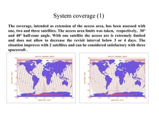 System coverage (1) 
The coverage, intended as extension of the access area, has been assessed with 
one, two and three satellites. The access area limits was taken, respectively, 30° 
and 40° half-cone angle. With one satellite the access are is extremely limited 
and does not allow to decrease the revisit interval below 3 or 4 days. The 
situation improves with 2 satellites and can be considered satisfactory with three 
spacecraft . 
 