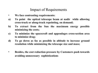 Impact of Requirements 
• We face contrasting requirements: 
a) To point the optical telescope beam at nadir while allowing 
cross-track or along-track repointing, on demand; 
b) To extract from the Sun the maximum energy possible 
minimizing the costs; 
c) To minimize the spacecraft and appendages cross-section area 
to minimize drag; 
d) To go down as fas as possible in altitude to increase ground 
resolution while minimizing the telescope size and mass; 
• Besides, the cost reduction pressure by Customers push towards 
avoiding unnecessary sophistications 
 