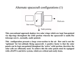 Alternate spacecraft configurations (1) 
Nadir pointing 
Sun vector 
Pitch axis 
This conventional approach deploys two solar wings which are kept Sun-pointed 
via slip-rings throughout the orbit portion wherein the spacecraft is sunlit.The 
telescope axis is , normally, nadir pointed. 
This configuration presents a large cross-section to the air flow and is not the 
‘optimum’ for low-altitude flying spacecraft. A positive factor is that the solar 
panels can be kept sun-pointed thoughout the ‘active’ orbit portion, therefore the 
solar cells are efficiently used. To achieve this the solar panels must be equipped 
with a BAPTA and drive system, which are critical and costly items. 
 