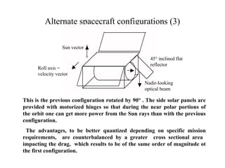 Alternate spacecraft configurations (3) 
Sun vector 
Roll axis = 
velocity vector 
45° inclined flat 
reflector 
Nadir-looking 
optical beam 
This is the previous configuration rotated by 90° . The side solar panels are 
provided with motorized hinges so that during the near polar portions of 
the orbit one can get more power from the Sun rays than with the previous 
configuration. 
The advantages, to be better quantized depending on specific mission 
requirements, are counterbalanced by a greater cross sectional area 
impacting the drag, which results to be of the same order of magnitude ot 
the first configuration. 
 
