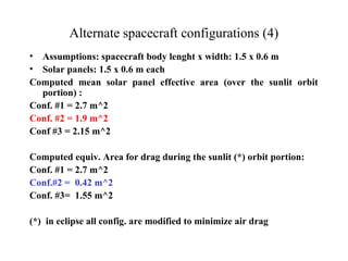Alternate spacecraft configurations (4) 
• Assumptions: spacecraft body lenght x width: 1.5 x 0.6 m 
• Solar panels: 1.5 x 0.6 m each 
Computed mean solar panel effective area (over the sunlit orbit 
portion) : 
Conf. #1 = 2.7 m^2 
Conf. #2 = 1.9 m^2 
Conf #3 = 2.15 m^2 
Computed equiv. Area for drag during the sunlit (*) orbit portion: 
Conf. #1 = 2.7 m^2 
Conf.#2 = 0.42 m^2 
Conf. #3= 1.55 m^2 
(*) in eclipse all config. are modified to minimize air drag 
 