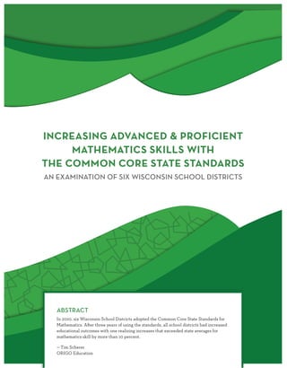 INCREASING ADVANCED & PROFICIENT
MATHEMATICS SKILLS WITH
THE COMMON CORE STATE STANDARDS
AN EXAMINATION OF SIX WISCONSIN SCHOOL DISTRICTS
ABSTRACT
In 2010, six Wisconsin School Districts adopted the Common Core State Standards for
Mathematics. After three years of using the standards, all school districts had increased
educational outcomes with one realizing increases that exceeded state averages for
mathematics skill by more than 10 percent.
— Tim Scherer
ORIGO Education
 